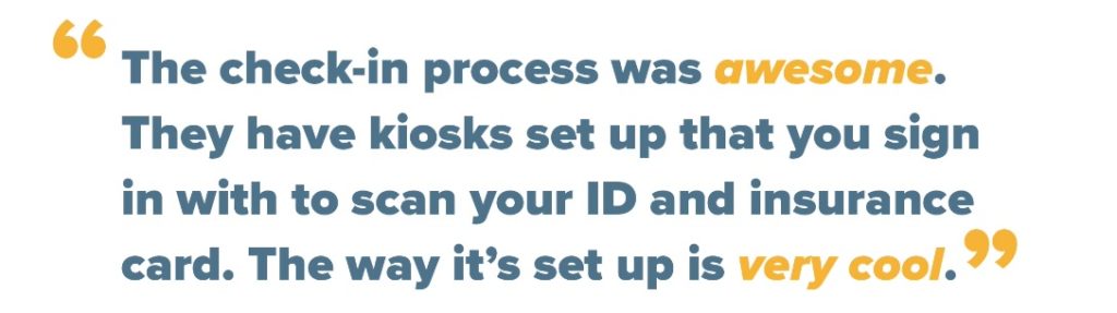 The check-in process was awesome. They have kiosks set up that you sign in with to scan your ID and insurance card. The way it's set up is very cool